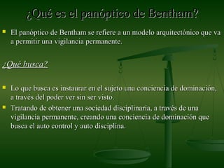 ¿Qué es el panóptico de Bentham?¿Qué es el panóptico de Bentham?
 El panóptico de Bentham se refiere a un modelo arquitectónico que vaEl panóptico de Bentham se refiere a un modelo arquitectónico que va
a permitir una vigilancia permanente.a permitir una vigilancia permanente.
¿Qué busca?¿Qué busca?
 Lo que busca es instaurar en el sujeto una conciencia de dominación,Lo que busca es instaurar en el sujeto una conciencia de dominación,
a través del poder ver sin ser visto.a través del poder ver sin ser visto.
 Tratando de obtener una sociedad disciplinaria, a través de unaTratando de obtener una sociedad disciplinaria, a través de una
vigilancia permanente, creando una conciencia de dominación quevigilancia permanente, creando una conciencia de dominación que
busca el auto control y auto disciplina.busca el auto control y auto disciplina.
 