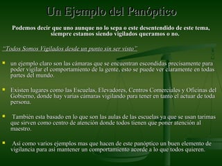 Un Ejemplo delUn Ejemplo del PanópticoPanóptico
Podemos decir que uno aunque no lo sepa o este desentendido de este tema,Podemos decir que uno aunque no lo sepa o este desentendido de este tema,
siempre estamos siendo vigilados queramos o no.siempre estamos siendo vigilados queramos o no.
““Todos Somos Vigilados desde un punto sin ser visto”Todos Somos Vigilados desde un punto sin ser visto”
 un ejemplo claro son las cámaras que se encuentran escondidas precisamente paraun ejemplo claro son las cámaras que se encuentran escondidas precisamente para
poder vigilar el comportamiento de la gente, esto se puede ver claramente en todaspoder vigilar el comportamiento de la gente, esto se puede ver claramente en todas
partes del mundo.partes del mundo.
 Existen lugares como las Escuelas, Elevadores, Centros Comerciales y Oficinas delExisten lugares como las Escuelas, Elevadores, Centros Comerciales y Oficinas del
Gobierno, donde hay varias cámaras vigilando para tener en tanto el actuar de todaGobierno, donde hay varias cámaras vigilando para tener en tanto el actuar de toda
persona.persona.
 También esta basado en lo que son las aulas de las escuelas ya que se usan tarimasTambién esta basado en lo que son las aulas de las escuelas ya que se usan tarimas
que sirven como centro de atención donde todos tienen que poner atención alque sirven como centro de atención donde todos tienen que poner atención al
maestro.maestro.
 Así como varios ejemplos mas que hacen de este panóptico un buen elemento deAsí como varios ejemplos mas que hacen de este panóptico un buen elemento de
vigilancia para así mantener un comportamiento acorde a lo que todos quieren.vigilancia para así mantener un comportamiento acorde a lo que todos quieren.
 