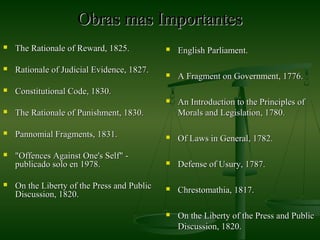 Obras mas ImportantesObras mas Importantes
 The Rationale of Reward, 1825.The Rationale of Reward, 1825.
 Rationale of Judicial Evidence, 1827.Rationale of Judicial Evidence, 1827.
 Constitutional Code, 1830.Constitutional Code, 1830.
 The Rationale of Punishment, 1830.The Rationale of Punishment, 1830.
 Pannomial Fragments, 1831.Pannomial Fragments, 1831.
 "Offences Against One's Self" -"Offences Against One's Self" -
publicado solo en 1978.publicado solo en 1978.
 On the Liberty of the Press and PublicOn the Liberty of the Press and Public
Discussion, 1820.Discussion, 1820.
 English Parliament.English Parliament.
 A Fragment on Government, 1776.A Fragment on Government, 1776.
 An Introduction to the Principles ofAn Introduction to the Principles of
Morals and Legislation, 1780.Morals and Legislation, 1780.
 Of Laws in General, 1782.Of Laws in General, 1782.
 Defense of Usury, 1787.Defense of Usury, 1787.
 Chrestomathia, 1817.Chrestomathia, 1817.
 On the Liberty of the Press and PublicOn the Liberty of the Press and Public
Discussion, 1820.Discussion, 1820.
 