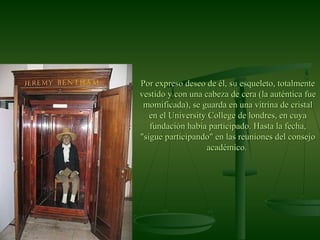 Por expreso deseo de él, su esqueleto, totalmentePor expreso deseo de él, su esqueleto, totalmente
vestido y con una cabeza de cera (la auténtica fuevestido y con una cabeza de cera (la auténtica fue
momificada), se guarda en una vitrina de cristalmomificada), se guarda en una vitrina de cristal
en el University College de londres, en cuyaen el University College de londres, en cuya
fundación había participado. Hasta la fecha,fundación había participado. Hasta la fecha,
"sigue participando" en las reuniones del consejo"sigue participando" en las reuniones del consejo
académico.académico.
 
