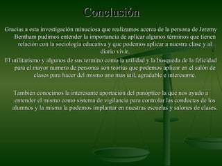 ConclusiónConclusión
Gracias a esta investigación minuciosa que realizamos acerca de la persona de JeremyGracias a esta investigación minuciosa que realizamos acerca de la persona de Jeremy
Bentham pudimos entender la importancia de aplicar algunos términos que tienenBentham pudimos entender la importancia de aplicar algunos términos que tienen
relación con la sociología educativa y que podemos aplicar a nuestra clase y alrelación con la sociología educativa y que podemos aplicar a nuestra clase y al
diario vivir.diario vivir.
El utilitarismo y algunos de sus termino como la utilidad y la búsqueda de la felicidadEl utilitarismo y algunos de sus termino como la utilidad y la búsqueda de la felicidad
para el mayor numero de personas son teorías que podemos aplicar en el salón depara el mayor numero de personas son teorías que podemos aplicar en el salón de
clases para hacer del mismo uno mas útil, agradable e interesante.clases para hacer del mismo uno mas útil, agradable e interesante.
También conocimos la interesante aportación del panóptico la que nos ayudo aTambién conocimos la interesante aportación del panóptico la que nos ayudo a
entender el mismo como sistema de vigilancia para controlar las conductas de losentender el mismo como sistema de vigilancia para controlar las conductas de los
alumnos y la misma la podemos implantar en nuestras escuelas y salones de clases.alumnos y la misma la podemos implantar en nuestras escuelas y salones de clases.
 