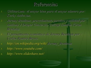 ReferenciasReferencias
1.1. Utilitarismo: el mayor bien para el mayor número por:Utilitarismo: el mayor bien para el mayor número por:
Kerby Anderson.Kerby Anderson.
2.2. Jeremy Bentham, procedimiento juridico y utilidad por:Jeremy Bentham, procedimiento juridico y utilidad por:
Anthony J Draper University College London (GranAnthony J Draper University College London (Gran
Bretaña).Bretaña).
3.3. El pensamiento económico de Jeremy BenthamEl pensamiento económico de Jeremy Bentham por :por :
Carlos Ramiro Bravo.Carlos Ramiro Bravo.
4.4. http://http://en.wikipedia.orgen.wikipedia.org//wikiwiki//Jeremy_BenthamJeremy_Bentham
5.5. http://http://www.youtube.comwww.youtube.com//
6.6. http://http://www.slideshare.netwww.slideshare.net//
 