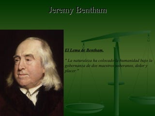 Jeremy BenthamJeremy Bentham
El Lema de Bentham.
" La naturaleza ha colocado la humanidad bajo la
gobernanza de dos maestros soberanos, dolor y
placer "
 