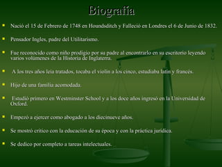 BiografíaBiografía
 Nació el 15 de Febrero de 1748 en Houndsditch y Falleció en Londres el 6 de Junio de 1832.Nació el 15 de Febrero de 1748 en Houndsditch y Falleció en Londres el 6 de Junio de 1832.
 Pensador Ingles, padre del Utilitarismo.Pensador Ingles, padre del Utilitarismo.
 Fue reconocido como niño prodigio por su padre al encontrarlo en su escritorio leyendoFue reconocido como niño prodigio por su padre al encontrarlo en su escritorio leyendo
varios volúmenes de la Historia de Inglaterra.varios volúmenes de la Historia de Inglaterra.
 A los tres años leía tratados, tocaba el violín a los cinco, estudiaba latín y francés.A los tres años leía tratados, tocaba el violín a los cinco, estudiaba latín y francés.
 Hijo de una familia acomodada.Hijo de una familia acomodada.
 Estudió primero en Westminster School y a los doce años ingresó en la Universidad deEstudió primero en Westminster School y a los doce años ingresó en la Universidad de
Oxford.Oxford.
 Empezó a ejercer como abogado a los diecinueve años.Empezó a ejercer como abogado a los diecinueve años.
 Se mostró crítico con la educación de su época y con la práctica jurídica.Se mostró crítico con la educación de su época y con la práctica jurídica.
 Se dedico por completo a tareas intelectuales.Se dedico por completo a tareas intelectuales.
 