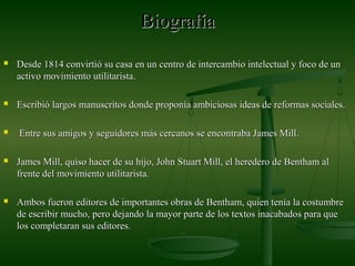 BiografíaBiografía
 Desde 1814 convirtió su casa en un centro de intercambio intelectual y foco de unDesde 1814 convirtió su casa en un centro de intercambio intelectual y foco de un
activo movimiento utilitarista.activo movimiento utilitarista.
 Escribió largos manuscritos donde proponía ambiciosas ideas de reformas sociales.Escribió largos manuscritos donde proponía ambiciosas ideas de reformas sociales.
 Entre sus amigos y seguidores más cercanos se encontraba James Mill.Entre sus amigos y seguidores más cercanos se encontraba James Mill.
 James Mill, quiso hacer de su hijo, John Stuart Mill, el heredero de Bentham alJames Mill, quiso hacer de su hijo, John Stuart Mill, el heredero de Bentham al
frente del movimiento utilitarista.frente del movimiento utilitarista.
 Ambos fueron editores de importantes obras de Bentham, quien tenía la costumbreAmbos fueron editores de importantes obras de Bentham, quien tenía la costumbre
de escribir mucho, pero dejando la mayor parte de los textos inacabados para quede escribir mucho, pero dejando la mayor parte de los textos inacabados para que
los completaran sus editores.los completaran sus editores.
 