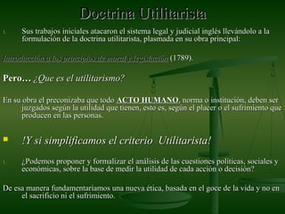 Doctrina UtilitaristaDoctrina Utilitarista
1.1. Sus trabajos iniciales atacaron el sistema legal y judicial inglés llevándolo a laSus trabajos iniciales atacaron el sistema legal y judicial inglés llevándolo a la
formulación de la doctrina utilitarista, plasmada en su obra principal:formulación de la doctrina utilitarista, plasmada en su obra principal:
Introducción a los principios de moral y legislaciónIntroducción a los principios de moral y legislación (1789).(1789).
Pero…Pero… ¿Que es el utilitarismo?¿Que es el utilitarismo?
En su obra el preconizaba que todoEn su obra el preconizaba que todo ACTOACTO HUMANOHUMANO, norma o institución, deben ser, norma o institución, deben ser
juzgados según la utilidad que tienen, esto es, según el placer o el sufrimiento quejuzgados según la utilidad que tienen, esto es, según el placer o el sufrimiento que
producen en las personas.producen en las personas.
 !Y si simplificamos el criterio Utilitarista!!Y si simplificamos el criterio Utilitarista!
1.1. ¿Podemos proponer y formalizar el análisis de las cuestiones políticas, sociales y¿Podemos proponer y formalizar el análisis de las cuestiones políticas, sociales y
económicas, sobre la base de medir la utilidad de cada acción o decisión?económicas, sobre la base de medir la utilidad de cada acción o decisión?
De esa manera fundamentaríamos una nueva ética, basada en el goce de la vida y no enDe esa manera fundamentaríamos una nueva ética, basada en el goce de la vida y no en
el sacrificio ni el sufrimiento.el sacrificio ni el sufrimiento.
 