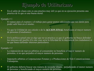 Ejemplo de UtilitarismoEjemplo de Utilitarismo
 En al salón de clases esto es una practica muy útil ya que en su ejecución presenta unaEn al salón de clases esto es una practica muy útil ya que en su ejecución presenta una
practica de lo que es una buena moral.practica de lo que es una buena moral.
Ejemplo # 1Ejemplo # 1
1.1. El repaso para el examen y el trabajo para ganar puntos adicionales que nos darán paraEl repaso para el examen y el trabajo para ganar puntos adicionales que nos darán para
poder salir bien en el mismo.poder salir bien en el mismo.
2.2. Ya que la Utilidad de ese calculo o de laYa que la Utilidad de ese calculo o de la ACCION FINALACCION FINAL beneficiara al mayor numerobeneficiara al mayor numero
de personas (Estudiantes).de personas (Estudiantes).
 En la política actual esto es algo que no se practica ya que el gobierno no busca defenderEn la política actual esto es algo que no se practica ya que el gobierno no busca defender
los intereses del pueblo (En este caso seria la felicidad de la mayoría de los ciudadanos) silos intereses del pueblo (En este caso seria la felicidad de la mayoría de los ciudadanos) si
no que busca defender intereses particulares.no que busca defender intereses particulares.
Ejemplo # 2Ejemplo # 2
1.1. La imposición de nuevos arbitrios al consumidor no beneficia al mayor numero deLa imposición de nuevos arbitrios al consumidor no beneficia al mayor numero de
personas, si no que perjudica al mayor numero de personas.personas, si no que perjudica al mayor numero de personas.
2.2. Imponerle arbitrios a Corporaciones Foranes y o Producciones de Tele ComunicacionesImponerle arbitrios a Corporaciones Foranes y o Producciones de Tele Comunicaciones
Extranjeras.Extranjeras.
 El gobierno debería buscar una manera de recaudar dinero, perjudicando el menor numeroEl gobierno debería buscar una manera de recaudar dinero, perjudicando el menor numero
de personas y beneficiando al mayor numero de personas.de personas y beneficiando al mayor numero de personas.
 