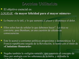 Doctrina UtilitaristaDoctrina Utilitarista
 El objetivo esencial esEl objetivo esencial es::
LOGRARLOGRAR ««la mayor felicidad para el mayor númerola mayor felicidad para el mayor número»»
 Lo bueno es lo útil, y lo que aumenta el placer y disminuye el dolor.Lo bueno es lo útil, y lo que aumenta el placer y disminuye el dolor.
 Ellos solos han de señalar lo que debemos hacer”. La ética seEllos solos han de señalar lo que debemos hacer”. La ética se
convierte, para Bentham, en una cuestión de cálculo deconvierte, para Bentham, en una cuestión de cálculo de
consecuencias.consecuencias.
 Este lo acercó a corrientes políticas progresistas y democráticas: LaEste lo acercó a corrientes políticas progresistas y democráticas: La
Francia republicana surgida de la Revolución, le honró con el título deFrancia republicana surgida de la Revolución, le honró con el título de
«Ciudadano Honorario»«Ciudadano Honorario»
 Negaba también la «religión natural», que construía el concepto deNegaba también la «religión natural», que construía el concepto de
Dios por analogía con los soberanos de la tierra, y defendía laDios por analogía con los soberanos de la tierra, y defendía la
 