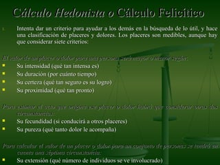 CCálculo Hedonista oálculo Hedonista o Cálculo FelicíticoCálculo Felicítico
1.1. Intenta dar un criterio para ayudar a los demás en la búsqueda de lo útil, y haceIntenta dar un criterio para ayudar a los demás en la búsqueda de lo útil, y hace
una clasificación de placeres y dolores. Los placeres son medibles, aunque hayuna clasificación de placeres y dolores. Los placeres son medibles, aunque hay
que considerar siete criterios:que considerar siete criterios:
El valor de un placer o dolor para una persona será mayor o menor segúnEl valor de un placer o dolor para una persona será mayor o menor según::
 Su intensidad (qué tan intensa es)Su intensidad (qué tan intensa es)
 Su duración (por cuánto tiempo)Su duración (por cuánto tiempo)
 Su certeza (qué tan seguro es su logro)Su certeza (qué tan seguro es su logro)
 Su proximidad (qué tan pronto)Su proximidad (qué tan pronto)
Para estimar el acto que origina ese placer o dolor habrá que considerar otras dosPara estimar el acto que origina ese placer o dolor habrá que considerar otras dos
circunstancias:circunstancias:
 Su fecundidad (si conducirá a otros placeres)Su fecundidad (si conducirá a otros placeres)
 Su pureza (qué tanto dolor le acompaña)Su pureza (qué tanto dolor le acompaña)
Para calcular el valor de un placer o dolor para un conjunto de personas se tendrá enPara calcular el valor de un placer o dolor para un conjunto de personas se tendrá en
cuenta una séptima circunstancia:cuenta una séptima circunstancia:
 Su extensión (qué número de individuos se ve involucrado)Su extensión (qué número de individuos se ve involucrado)
 