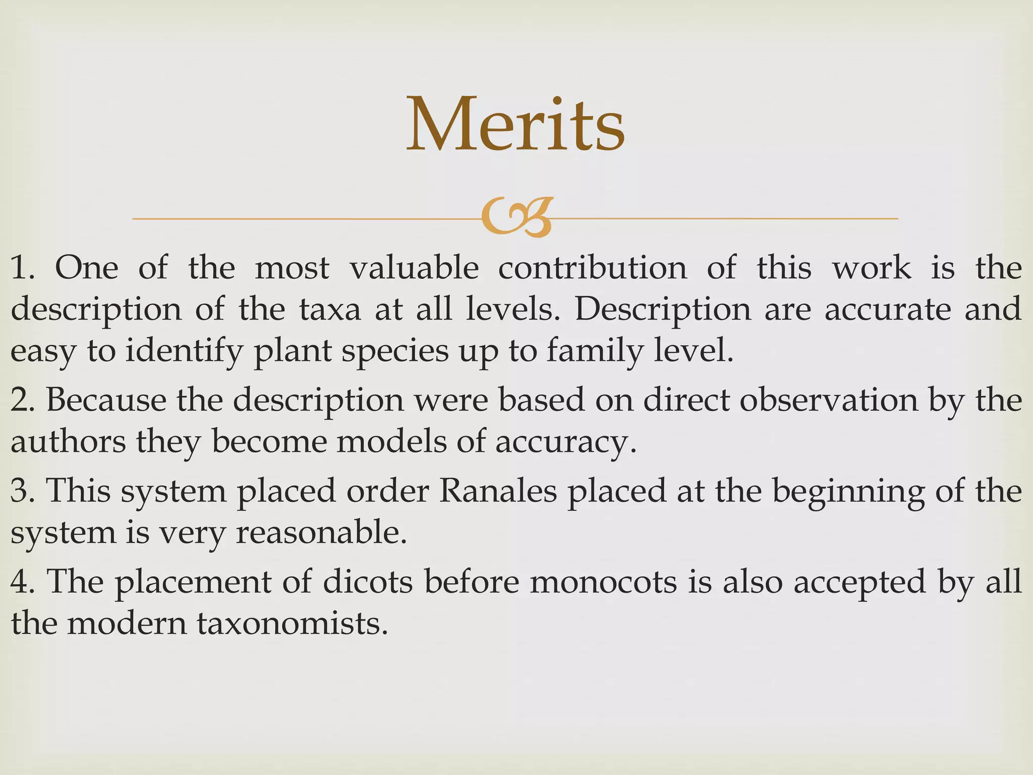 
1. One of the most valuable contribution of this work is the
description of the taxa at all levels. Description are accurate and
easy to identify plant species up to family level.
2. Because the description were based on direct observation by the
authors they become models of accuracy.
3. This system placed order Ranales placed at the beginning of the
system is very reasonable.
4. The placement of dicots before monocots is also accepted by all
the modern taxonomists.
Merits
 