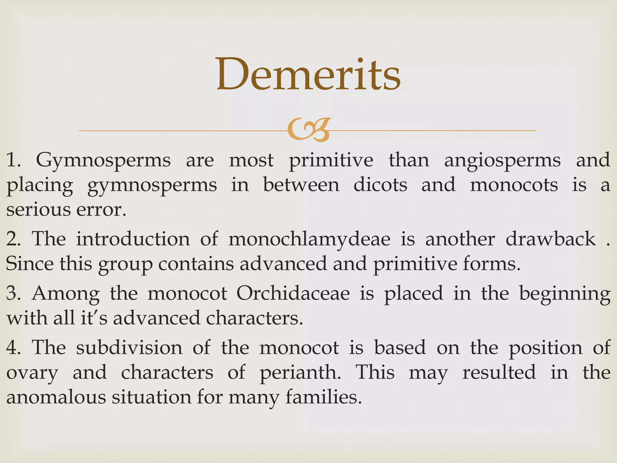 
1. Gymnosperms are most primitive than angiosperms and
placing gymnosperms in between dicots and monocots is a
serious error.
2. The introduction of monochlamydeae is another drawback .
Since this group contains advanced and primitive forms.
3. Among the monocot Orchidaceae is placed in the beginning
with all it’s advanced characters.
4. The subdivision of the monocot is based on the position of
ovary and characters of perianth. This may resulted in the
anomalous situation for many families.
Demerits
 