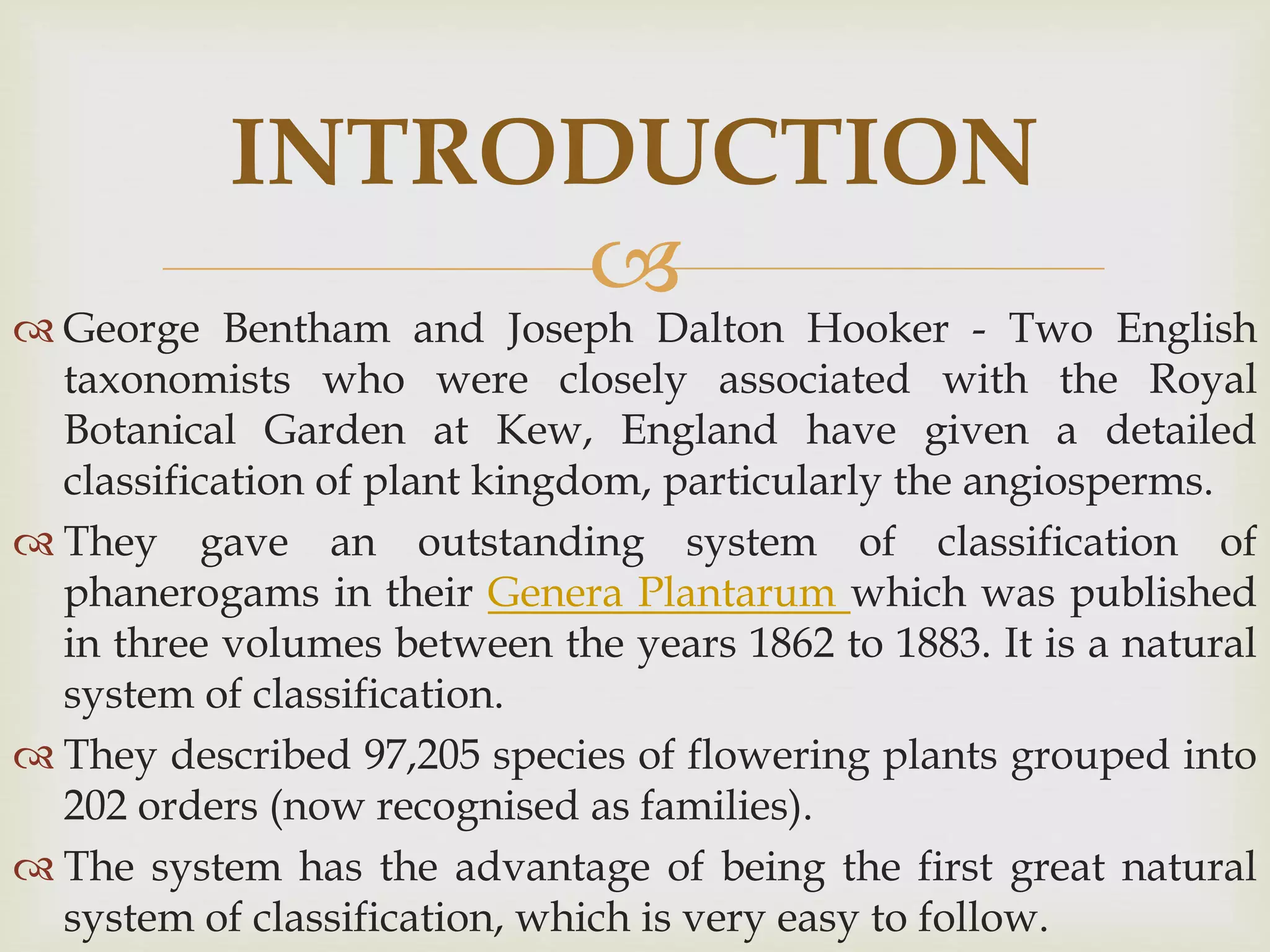 
 George Bentham and Joseph Dalton Hooker - Two English
taxonomists who were closely associated with the Royal
Botanical Garden at Kew, England have given a detailed
classification of plant kingdom, particularly the angiosperms.
 They gave an outstanding system of classification of
phanerogams in their Genera Plantarum which was published
in three volumes between the years 1862 to 1883. It is a natural
system of classification.
 They described 97,205 species of flowering plants grouped into
202 orders (now recognised as families).
 The system has the advantage of being the first great natural
system of classification, which is very easy to follow.
INTRODUCTION
 