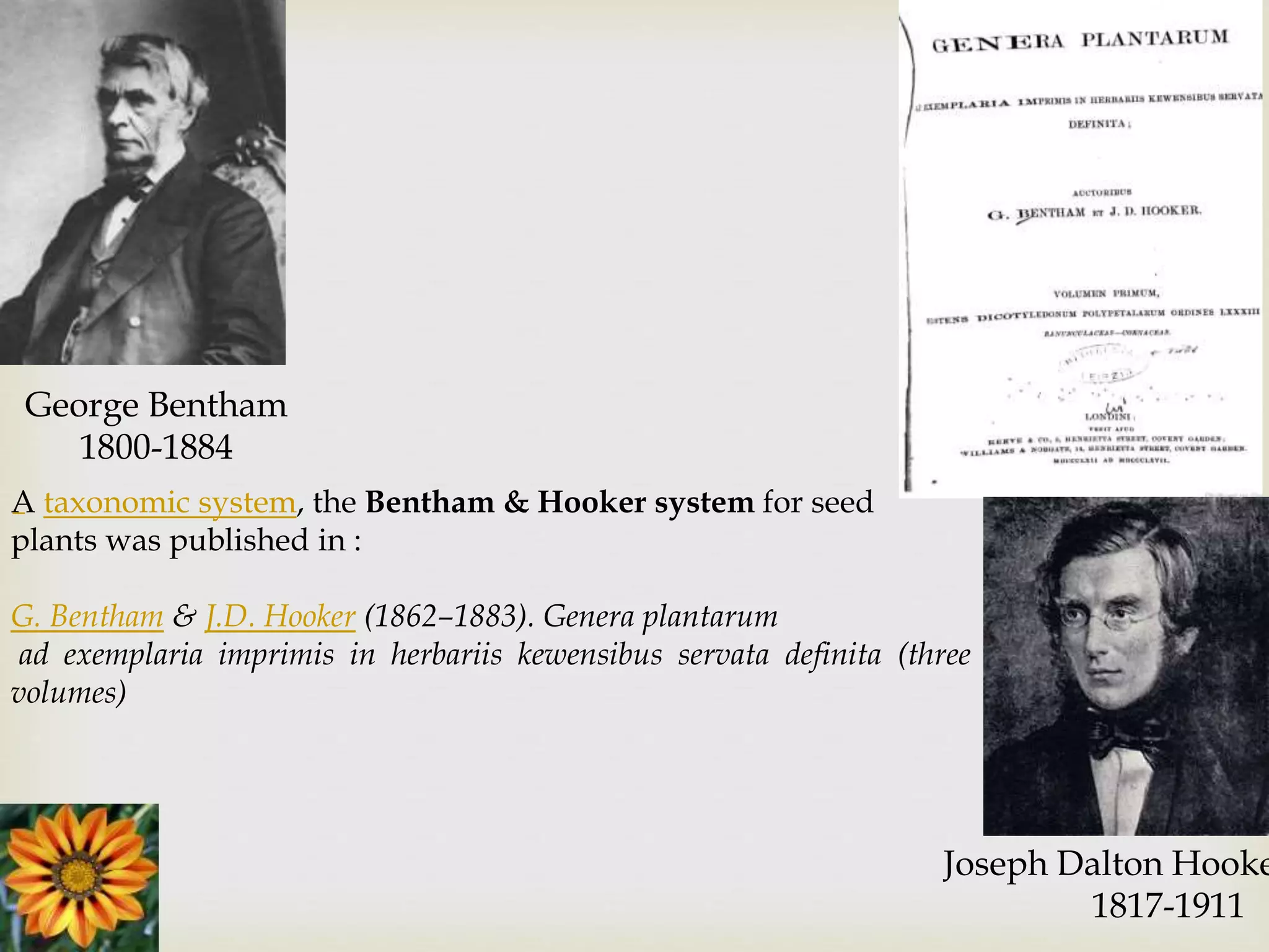 George Bentham
1800-1884
Joseph Dalton Hooke
1817-1911
A taxonomic system, the Bentham & Hooker system for seed
plants was published in :
G. Bentham & J.D. Hooker (1862–1883). Genera plantarum
ad exemplaria imprimis in herbariis kewensibus servata definita (three
volumes)
 