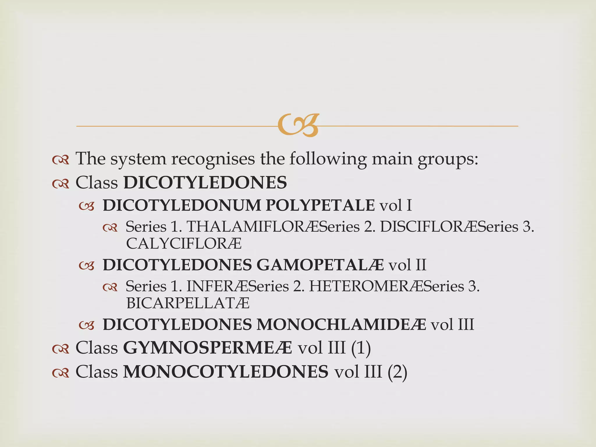 
 The system recognises the following main groups:
 Class DICOTYLEDONES
 DICOTYLEDONUM POLYPETALE vol I
 Series 1. THALAMIFLORÆSeries 2. DISCIFLORÆSeries 3.
CALYCIFLORÆ
 DICOTYLEDONES GAMOPETALÆ vol II
 Series 1. INFERÆSeries 2. HETEROMERÆSeries 3.
BICARPELLATÆ
 DICOTYLEDONES MONOCHLAMIDEÆ vol III
 Class GYMNOSPERMEÆ vol III (1)
 Class MONOCOTYLEDONES vol III (2)
 