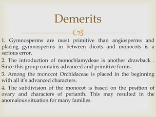 
1. Gymnosperms are most primitive than angiosperms and
placing gymnosperms in between dicots and monocots is a
serious error.
2. The introduction of monochlamydeae is another drawback .
Since this group contains advanced and primitive forms.
3. Among the monocot Orchidaceae is placed in the beginning
with all it’s advanced characters.
4. The subdivision of the monocot is based on the position of
ovary and characters of perianth. This may resulted in the
anomalous situation for many families.
Demerits
 