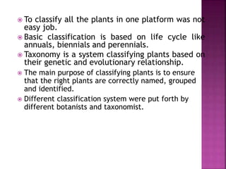  To classify all the plants in one platform was not
easy job.
 Basic classification is based on life cycle like
annuals, biennials and perennials.
 Taxonomy is a system classifying plants based on
their genetic and evolutionary relationship.
 The main purpose of classifying plants is to ensure
that the right plants are correctly named, grouped
and identified.
 Different classification system were put forth by
different botanists and taxonomist.
 