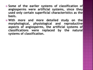  Some of the earlier systems of classification of
angiosperms were artificial systems, since they
used only certain superficial characteristics as the
basis.
 With more and more detailed study on the
morphological, physiological and reproductive
aspects of angiosperms, the artificial systems of
classifications were replaced by the natural
systems of classification.
 