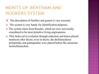  The description of families and genera is very accurate.
 The system is very handy for identification purposes.
 The system starts from Ranales, which are now universally
considered to be most primitive living angiosperms.
 They believed in evolution through reduction and hence placed
monocots after dicots; even in dicots, the dichlamydeous
polypetalae and gamopetalae were placed before the uniseriate
monochlamydeae.
 