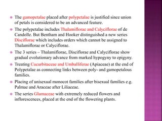  The gamopetalae placed after polypetalae is justified since union
of petals is considered to be an advanced feature.
 The polypetalae includes Thalamiflorae and Calyciflorae of de
Candolle. But Bentham and Hooker distinguished a new series
Disciflorae which includes orders which cannot be assigned to
Thalamiflorae or Calyciflorae.
 The 3 series – Thalamiflorae, Disciflorae and Calyciflorae show
gradual evolutionary advance from marked hypogyny to epigyny.
 Treating Cucurbitaceae and Umballiferae (Apiaceae) at the end of
Polypetalae as connecting links between poly- and gamopetalous
families.
 Placing of unisexual monocot families after bisexual families e.g.
Palmae and Araceae after Liliaceae.
 The series Glumaceae with extremely reduced flowers and
inflorescences, placed at the end of the flowering plants.
 