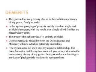  The system does not give any idea as to the evolutionary history
of any genus, family or order.
 In this system grouping of plants is mainly based on single and
artificial characters; with the result, that closely allied families are
placed widely apart.
 The group “Monochlamydeae” is entirely artificial.
 Gymnospermae is placed between the Dicotyledones and
Monocotyledones, which is extremely anomalous.
 The system does not show any phylogenetic relationship. The
main demerit is that this system does not give us any idea as to the
evolutionary history of any genus, family or order nor does it give
any idea of phylogenetic relationship between them.
 