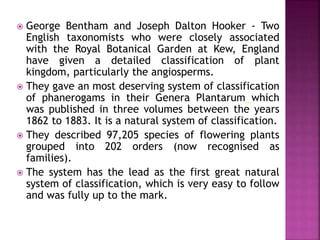  George Bentham and Joseph Dalton Hooker - Two
English taxonomists who were closely associated
with the Royal Botanical Garden at Kew, England
have given a detailed classification of plant
kingdom, particularly the angiosperms.
 They gave an most deserving system of classification
of phanerogams in their Genera Plantarum which
was published in three volumes between the years
1862 to 1883. It is a natural system of classification.
 They described 97,205 species of flowering plants
grouped into 202 orders (now recognised as
families).
 The system has the lead as the first great natural
system of classification, which is very easy to follow
and was fully up to the mark.
 