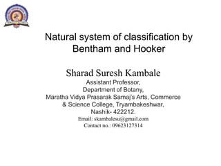 Sharad Suresh Kambale
Assistant Professor,
Department of Botany,
Maratha Vidya Prasarak Samaj’s Arts, Commerce
& Science College, Tryambakeshwar,
Nashik- 422212.
Email: skambalesu@gmail.com
Contact no.: 09623127314
Natural system of classification by
Bentham and Hooker
 