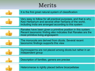 Merits
It is the first great natural system of classification
Very easy to follow for all practical purposes, and that is why
Kew Herbarium and several other herbaria of the world,
including India are arranged according to this system
Ranales have been given a primitive position in this system.
Recent taxonomic finding also indicates that Ranales are the
most primitive living angiosperm
The monocots are derived from dicots. Several recent
taxonomic findings supports this view
Gymnosperms are not placed among dicots but rather in an
independent group
Description of families, genera are precise
Heteromerae is rightly placed before bicarpellatae
 