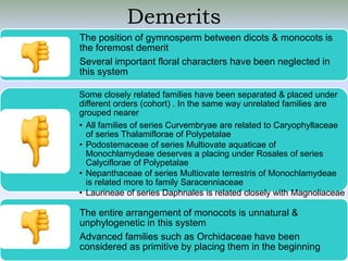 Demerits
The position of gymnosperm between dicots & monocots is
the foremost demerit
Several important floral characters have been neglected in
this system
Some closely related families have been separated & placed under
different orders (cohort) . In the same way unrelated families are
grouped nearer
• All families of series Curvembryae are related to Caryophyllaceae
of series Thalamiflorae of Polypetalae
• Podostemaceae of series Multiovate aquaticae of
Monochlamydeae deserves a placing under Rosales of series
Calyciflorae of Polypetalae
• Nepanthaceae of series Multiovate terrestris of Monochlamydeae
is related more to family Saracenniaceae
• Laurineae of series Daphnales is related closely with Magnoliaceae
of Ranales
The entire arrangement of monocots is unnatural &
unphylogenetic in this system
Advanced families such as Orchidaceae have been
considered as primitive by placing them in the beginning
 