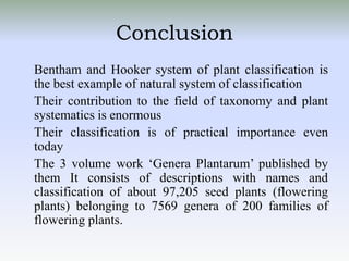 Conclusion
Bentham and Hooker system of plant classification is
the best example of natural system of classification
Their contribution to the field of taxonomy and plant
systematics is enormous
Their classification is of practical importance even
today
The 3 volume work ‘Genera Plantarum’ published by
them It consists of descriptions with names and
classification of about 97,205 seed plants (flowering
plants) belonging to 7569 genera of 200 families of
flowering plants.
 
