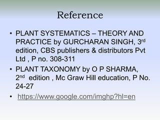 Reference
• PLANT SYSTEMATICS – THEORY AND
PRACTICE by GURCHARAN SINGH, 3rd
edition, CBS publishers & distributors Pvt
Ltd , P no. 308-311
• PLANT TAXONOMY by O P SHARMA,
2nd edition , Mc Graw Hill education, P No.
24-27
• https://www.google.com/imghp?hl=en
 