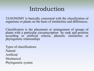 Introduction
TAXONOMY is basically concerned with the classification of
organisms or plants on the basis of similarities and differences.
Classification is the placement or arrangement of groups of
plants with a particular circumscription by rank and position
according to artificial criteria, phenetic similarities or
phylogenetic relationships
Types of classifications
Natural
Artificial
Mechanical
Phylogenetic system
 