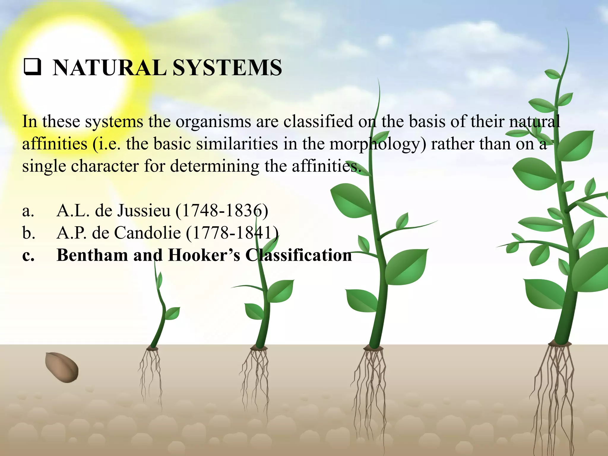  NATURAL SYSTEMS
In these systems the organisms are classified on the basis of their natural
affinities (i.e. the basic similarities in the morphology) rather than on a
single character for determining the affinities.
a. A.L. de Jussieu (1748-1836)
b. A.P. de Candolie (1778-1841)
c. Bentham and Hooker’s Classification
 
