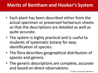 Merits of Bentham and Hooker’s System
© 2020_Dr. Devender SinghMeena
• Each plant has been described either from the
actual specimen or preserved herbarium sheets
so that the descriptions are detailed as well as
quite accurate.
• The system is highly practical and is useful to
students of systematic botany for easy
identification of species.
• The flora describes geographical distribution of
species and genera.
• The generic descriptions are complete, accurate
and based on direct observations.
 