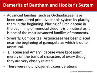 • Advanced families, such as Orchiadaceae have
been considered primitive in this system by placing
them in the beginning. Placing of Orchidaceae in
the beginning of monocotyledons is unnatural as it
is one of the most advanced families of monocots.
• Similarly, Compositae (Asteraceae) has been placed
near the beginning of gamopetalae which is quite
unnatural.
• Liliaceae and Amaryllidaceae were kept apart
merely on the basis of characters of ovary though
they are very closely related.
• There were no phylogenetic considerations
Demerits of Bentham and Hooker’s System
© 2020_Dr. Devender SinghMeena
 