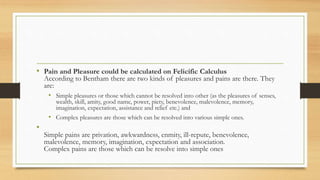 • Pain and Pleasure could be calculated on Felicific Calculus
According to Bentham there are two kinds of pleasures and pains are there. They
are:
• Simple pleasures or those which cannot be resolved into other (as the pleasures of senses,
wealth, skill, amity, good name, power, piety, benevolence, malevolence, memory,
imagination, expectation, assistance and relief etc.) and
• Complex pleasures are those which can be resolved into various simple ones.
•
Simple pains are privation, awkwardness, enmity, ill-repute, benevolence,
malevolence, memory, imagination, expectation and association.
Complex pains are those which can be resolve into simple ones
 