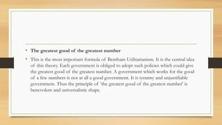 • The greatest good of the greatest number
• This is the most important formula of Bentham Utilitarianism. It is the central idea
of this theory. Each government is obliged to adopt such policies which could give
the greatest good of the greatest number. A government which works for the good
of a few numbers is not at all a good government. It is tyranny and unjustifiable
government. Thus the principle of ‘the greatest good of the greatest number' is
benevolent and universalistic shape.
 