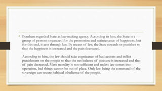 • Bentham regarded State as law-making agency. According to him, the State is a
group of persons organized for the promotion and maintenance of happiness; but
for this end, it acts through law. By means of law, the State rewards or punishes so
that the happiness is increased and the pain decreased.
According to him, the law should take cognizance of bad actions and inflict
punishment on the people so that the net balance of pleasure is increased and that
of pain decreased. Mere morality is not sufficient and unless law comes into
operation, bad things cannot be out of place. Only law being the command of the
sovereign can secure habitual obedience of the people.
 