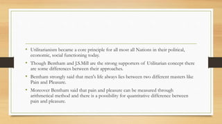 • Utilitarianism became a core principle for all most all Nations in their political,
economic, social functioning today.
• Though Bentham and J.S.Mill are the strong supporters of Utilitarian concept there
are some differences between their approaches.
• Bentham strongly said that men's life always lies between two different masters like
Pain and Pleasure.
• Moreover Bentham said that pain and pleasure can be measured through
arithmetical method and there is a possibility for quantitative difference between
pain and pleasure.
 