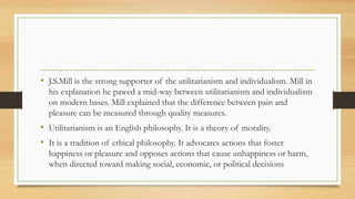 • J.S.Mill is the strong supporter of the utilitarianism and individualism. Mill in
his explanation he pawed a mid-way between utilitarianism and individualism
on modern bases. Mill explained that the difference between pain and
pleasure can be measured through quality measures.
• Utilitarianism is an English philosophy. It is a theory of morality.
• It is a tradition of ethical philosophy. It advocates actions that foster
happiness or pleasure and opposes actions that cause unhappiness or harm,
when directed toward making social, economic, or political decisions
 
