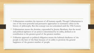 • Utilitarianism considers the interests of all humans equally. Though Utilitarianism is
one of the most powerful and persuasive approaches to normative ethics in the
history of philosophy. But this concept was not articulated until the 19th Century.
• Utilitarianism means the doctrine, expounded by Jeremy Bentham, that the moral
and political rightness of an action is determined by its utility, defined as its
contribution to the greatest good of the greatest number.
• Utilitarian approach to political obligation means the habitual obedience of the
people to the laws of the State because of its utility to promote the general
happiness of the greatest number of people.
 