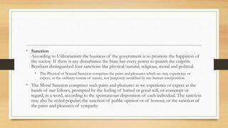 • Sanction
According to Utilitarianism the business of the government is to promote the happiness of
the society. If there is any disturbance the State has every power to punish the culprits.
Bentham distinguished four sanctions like physical/natural, religious, moral and political.
• The Physical or Natural Sanction comprises the pains and pleasures which we may experience or
expect, in the ordinary course of nature, not purposely modified by any human interposition
• The Moral Sanction comprises such pains and pleasures as we experience or expect at the
hands of our fellows, prompted by the feeling of hatred or good will, or contempt or
regard; in a word, according to the spontaneous disposition of each individual. The sanction
may also be styled popular; the sanction of public opinion or of honour, or the sanction of
the pains and pleasures of sympathy
 