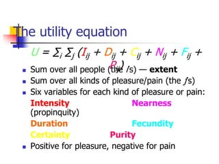 The utility equation
 Sum over all people (the i’s) — extent
 Sum over all kinds of pleasure/pain (the j’s)
 Six variables for each kind of pleasure or pain:
Intensity Nearness
(propinquity)
Duration Fecundity
Certainty Purity
 Positive for pleasure, negative for pain
U = ∑i ∑j (Iij + Dij + Cij + Nij + Fij +
Pij)
 