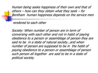 Human being seeks happiness of their own and that of
others – how can they obtain what they seek – for
Bentham human happiness depends on the service men
rendered to each other
Society: When number of person are in term of
conversing with each other and not in habit of paying
obedience to a person or assemblage of person they are
said to be in a state of natural society...and when
number of person are supposed to be in the habit of
paying obedience to a person or assemblage of person
such person all together are said to be in a state of
political society.
 