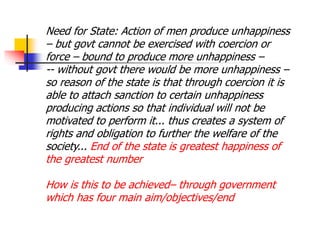 Need for State: Action of men produce unhappiness
– but govt cannot be exercised with coercion or
force – bound to produce more unhappiness –
-- without govt there would be more unhappiness –
so reason of the state is that through coercion it is
able to attach sanction to certain unhappiness
producing actions so that individual will not be
motivated to perform it... thus creates a system of
rights and obligation to further the welfare of the
society... End of the state is greatest happiness of
the greatest number
How is this to be achieved– through government
which has four main aim/objectives/end
 