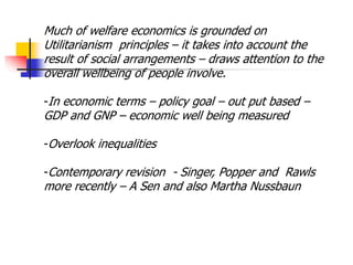 Much of welfare economics is grounded on
Utilitarianism principles – it takes into account the
result of social arrangements – draws attention to the
overall wellbeing of people involve.
-In economic terms – policy goal – out put based –
GDP and GNP – economic well being measured
-Overlook inequalities
-Contemporary revision - Singer, Popper and Rawls
more recently – A Sen and also Martha Nussbaun
 