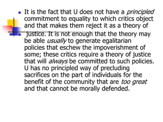  It is the fact that U does not have a principled
commitment to equality to which critics object
and that makes them reject it as a theory of
 justice. It is not enough that the theory may
be able usually to generate egalitarian
policies that eschew the impoverishment of
some; these critics require a theory of justice
that will always be committed to such policies.
U has no principled way of precluding
sacrifices on the part of individuals for the
benefit of the community that are too great
and that cannot be morally defended.
 