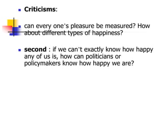  Criticisms:
 can every one’s pleasure be measured? How
about different types of happiness?
 second : if we can’t exactly know how happy
any of us is, how can politicians or
policymakers know how happy we are?
 