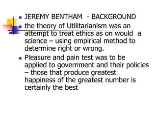  JEREMY BENTHAM - BACKGROUND
 the theory of Utilitarianism was an
attempt to treat ethics as on would a
science – using empirical method to
determine right or wrong.
 Pleasure and pain test was to be
applied to government and their policies
– those that produce greatest
happiness of the greatest number is
certainly the best
 