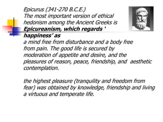 Epicurus (341-270 B.C.E.)
The most important version of ethical
hedonism among the Ancient Greeks is
Epicureanism, which regards ‘
happiness’ as
a mind free from disturbance and a body free
from pain. The good life is secured by
moderation of appetite and desire, and the
pleasures of reason, peace, friendship, and aesthetic
contemplation.
the highest pleasure (tranquility and freedom from
fear) was obtained by knowledge, friendship and living
a virtuous and temperate life.
 