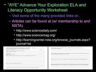 • “AYE” Advance Your Exploration ELA and
Literacy Opportunity Worksheet
– Visit some of the many provided links or..
– Articles can be found at (w/ membership to and
NSTA)
• http://www.sciencedaily.com/
• http://www.sciencemag.org/
• http://learningcenter.nsta.org/browse_journals.aspx?
journal=tst
 